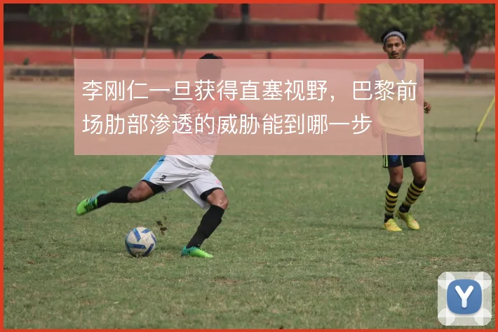 李刚仁一旦获得直塞视野，巴黎前场肋部渗透的威胁能到哪一步