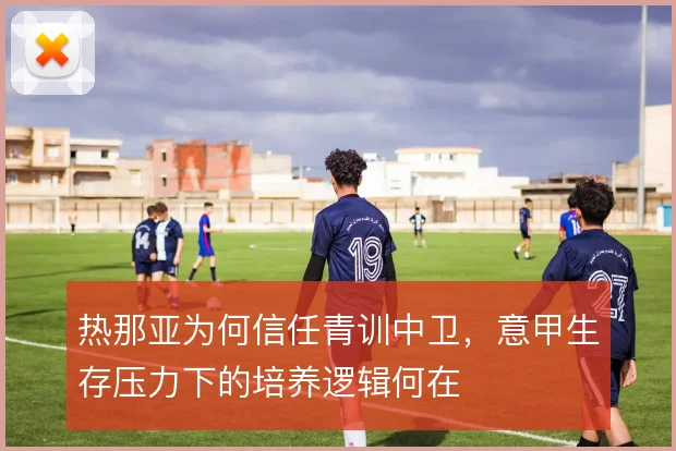 热那亚为何信任青训中卫，意甲生存压力下的培养逻辑何在