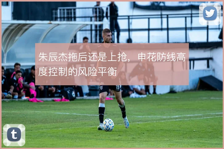 朱辰杰拖后还是上抢，申花防线高度控制的风险平衡