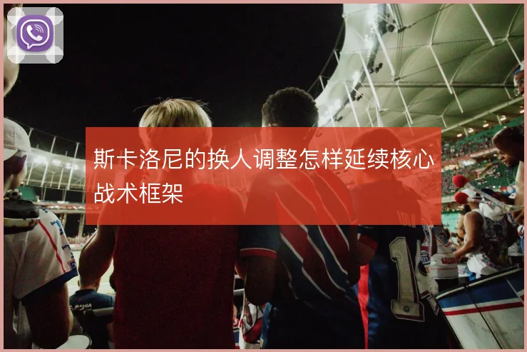 斯卡洛尼的换人调整怎样延续核心战术框架