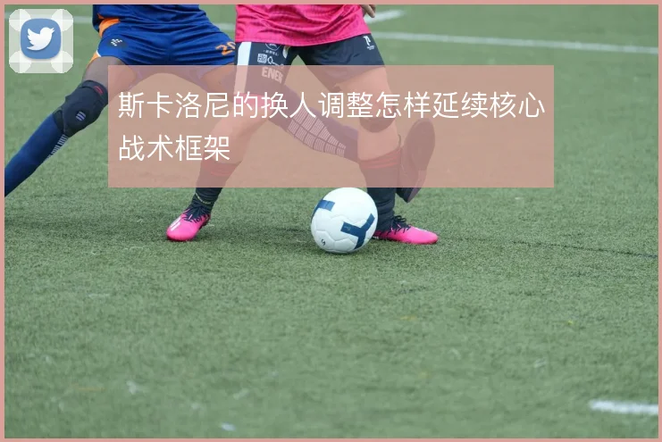 斯卡洛尼的换人调整怎样延续核心战术框架