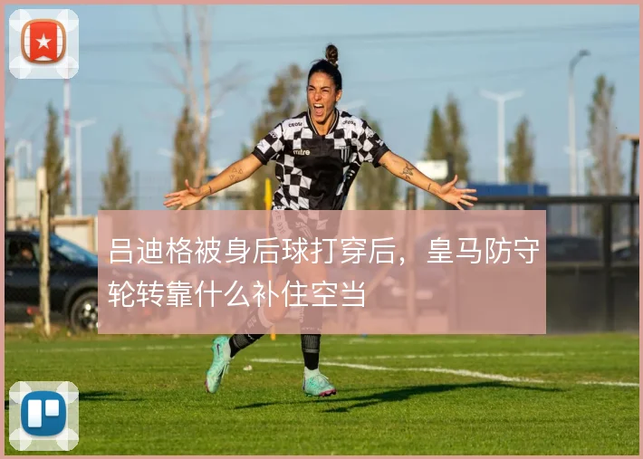 吕迪格被身后球打穿后,皇马防守轮转靠什么补住空当