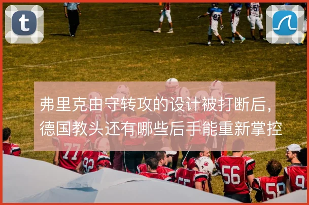 弗里克由守转攻的设计被打断后,德国教头还有哪些后手能重新掌控节奏