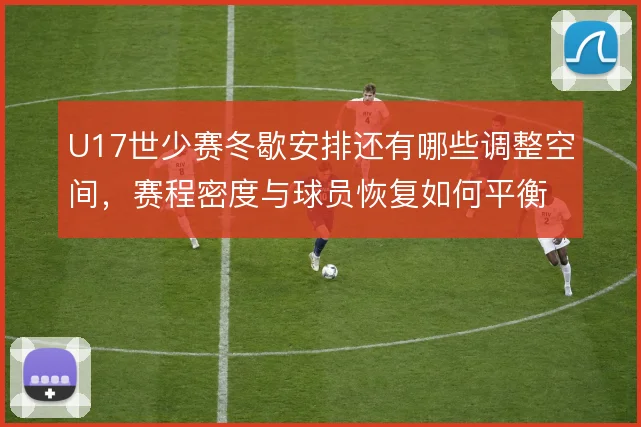 U17世少赛冬歇安排还有哪些调整空间,赛程密度与球员恢复如何平衡