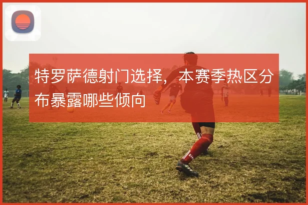 特罗萨德射门选择，本赛季热区分布暴露哪些倾向