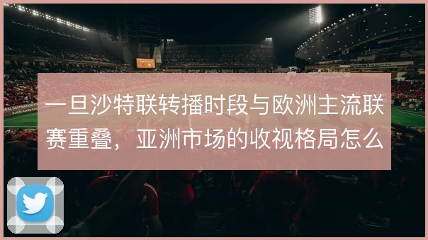 一旦沙特联转播时段与欧洲主流联赛重叠,亚洲市场的收视格局怎么走