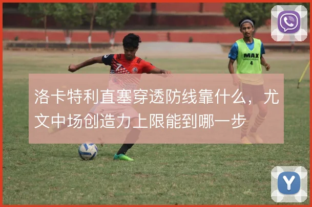 洛卡特利直塞穿透防线靠什么,尤文中场创造力上限能到哪一步