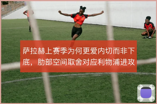 萨拉赫上赛季为何更爱内切而非下底,肋部空间取舍对应利物浦进攻权重分配