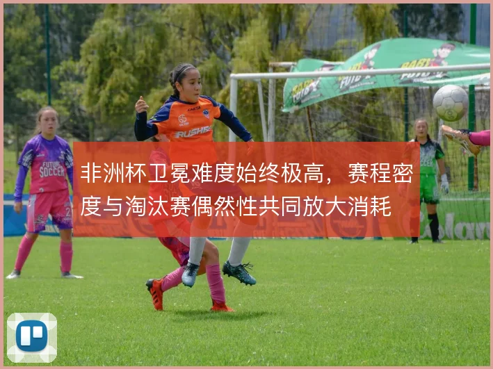 非洲杯卫冕难度始终极高，赛程密度与淘汰赛偶然性共同放大消耗