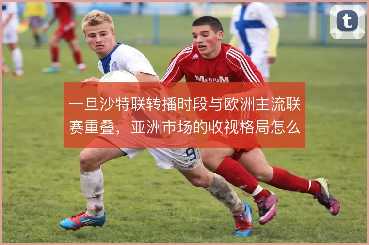 一旦沙特联转播时段与欧洲主流联赛重叠,亚洲市场的收视格局怎么走